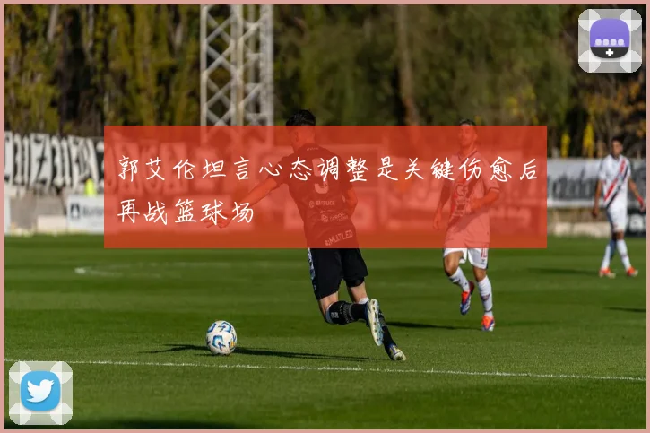 郭艾伦坦言心态调整是关键伤愈后再战篮球场