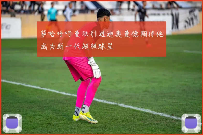 萨哈呼吁曼联引进迪奥曼德期待他成为新一代超级球星