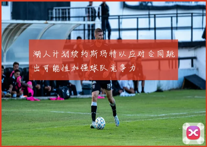 湖人计划续约斯玛特以应对合同跳出可能性加强球队竞争力