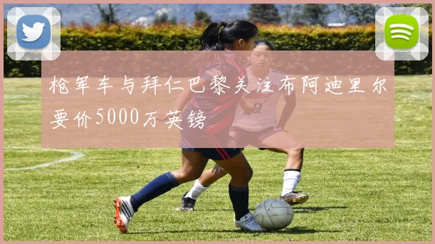 枪军车与拜仁巴黎关注布阿迪里尔要价5000万英镑